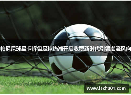 帕尼尼球星卡拆包足球热潮开启收藏新时代引领潮流风向