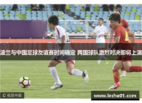 波兰与中国足球友谊赛时间确定 两国球队激烈对决即将上演