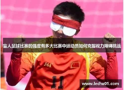 盲人足球比赛的强度有多大比赛中运动员如何克服视力障碍挑战